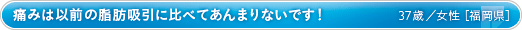 痛みは以前の脂肪吸引に比べてあんまりないです！ 40歳／女性 ［福岡県］