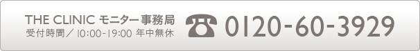 THE CLINIC モニター事務局受付時間/10:00-19:00 年中無休 電話番号 0120-60-3929