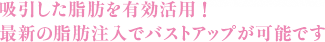 豊胸手術 吸引した脂肪を有効活用 ！ 最新の脂肪注入でバストアップが可能です